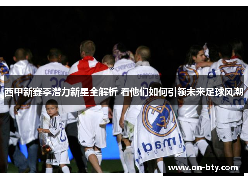 西甲新赛季潜力新星全解析 看他们如何引领未来足球风潮