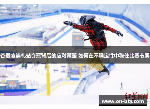 谷爱凌崇礼站夺冠背后的应对策略 如何在不确定性中稳住比赛节奏