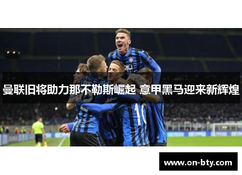 曼联旧将助力那不勒斯崛起 意甲黑马迎来新辉煌