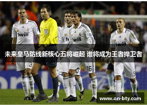 未来皇马防线新核心五将崛起 谁将成为王者捍卫者